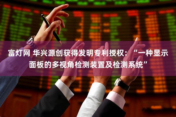 富灯网 华兴源创获得发明专利授权：“一种显示面板的多视角检测装置及检测系统”