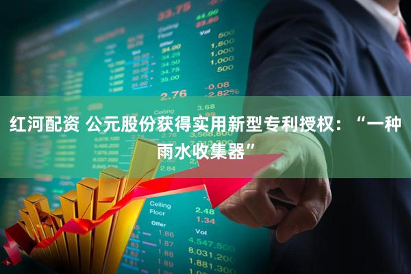 红河配资 公元股份获得实用新型专利授权：“一种雨水收集器”