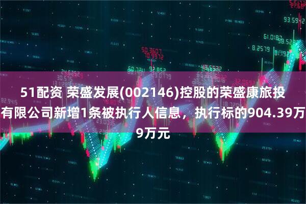 51配资 荣盛发展(002146)控股的荣盛康旅投资有限公司新增1条被执行人信息，执行标的904.39万元