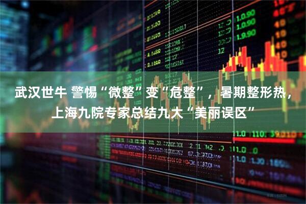 武汉世牛 警惕“微整”变“危整”，暑期整形热，上海九院专家总结九大“美丽误区”