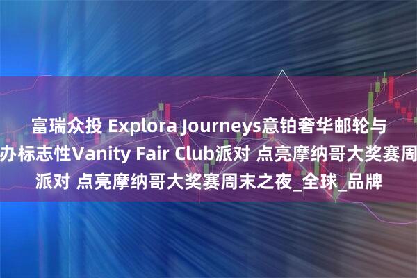 富瑞众投 Explora Journeys意铂奢华邮轮与《名利场》携手举办标志性Vanity Fair Club派对 点亮摩纳哥大奖赛周末之夜_全球_品牌
