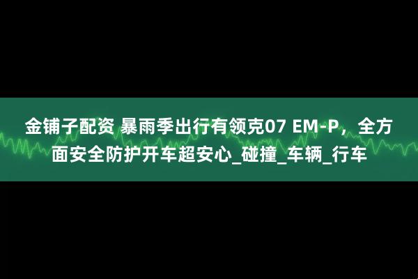 金铺子配资 暴雨季出行有领克07 EM-P，全方面安全防护开车超安心_碰撞_车辆_行车