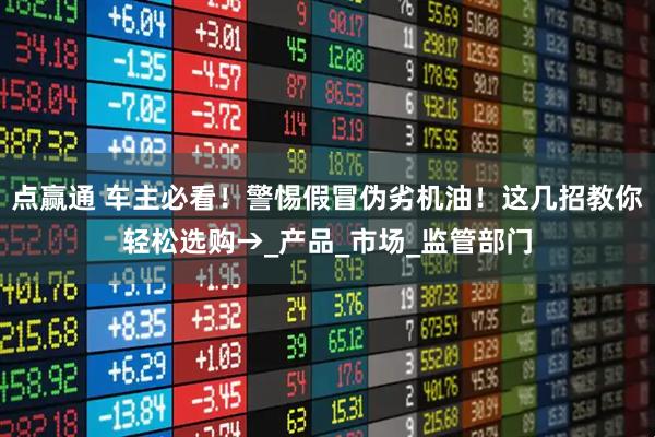 点赢通 车主必看!警惕假冒伪劣机油!这几招教你轻松选购→_产品_市场_监管部门