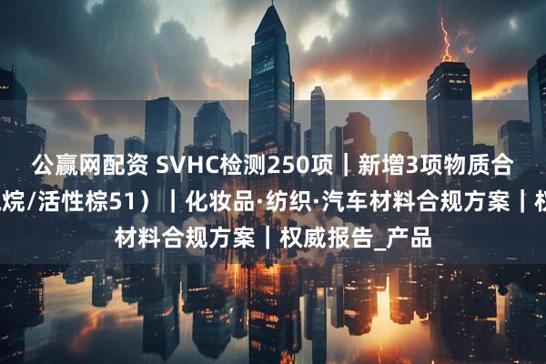 公赢网配资 SVHC检测250项｜新增3项物质合规指南（硅氧烷/活性棕51）｜化妆品·纺织·汽车材料合规方案｜权威报告_产品