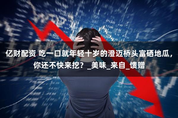 亿财配资 吃一口就年轻十岁的澄迈桥头富硒地瓜，你还不快来挖？_美味_来自_馈赠