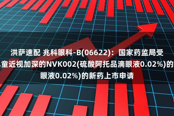 洪萨速配 兆科眼科-B(06622)：国家药监局受理用于治疗儿童近视加深的NVK002(硫酸阿托品滴眼液0.02%)的新药上市申请