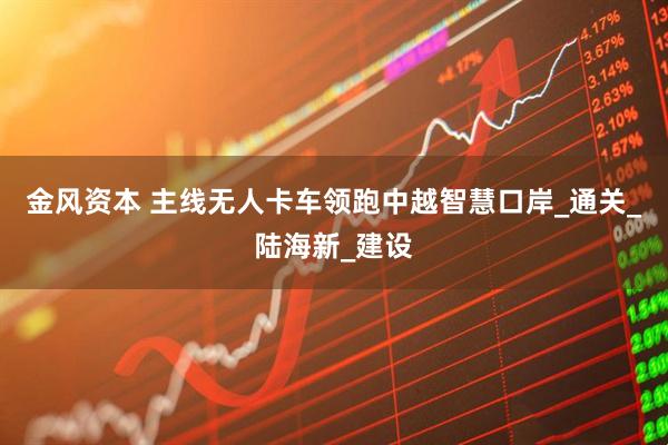 金风资本 主线无人卡车领跑中越智慧口岸_通关_陆海新_建设