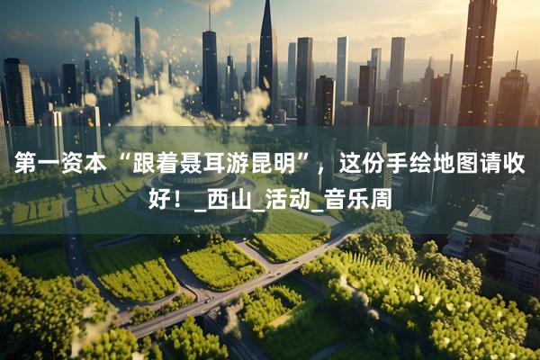 第一资本 “跟着聂耳游昆明”，这份手绘地图请收好！_西山_活动_音乐周