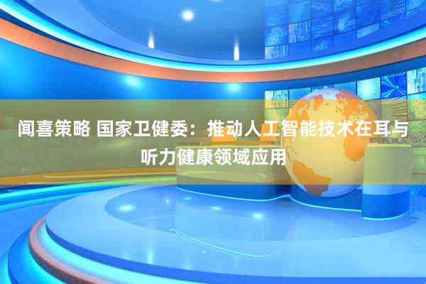 闻喜策略 国家卫健委：推动人工智能技术在耳与听力健康领域应用