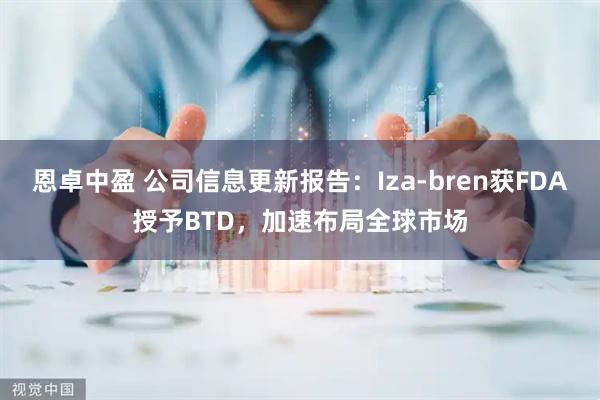 恩卓中盈 公司信息更新报告：Iza-bren获FDA授予BTD，加速布局全球市场