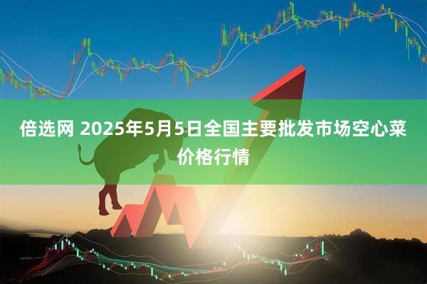 倍选网 2025年5月5日全国主要批发市场空心菜价格行情