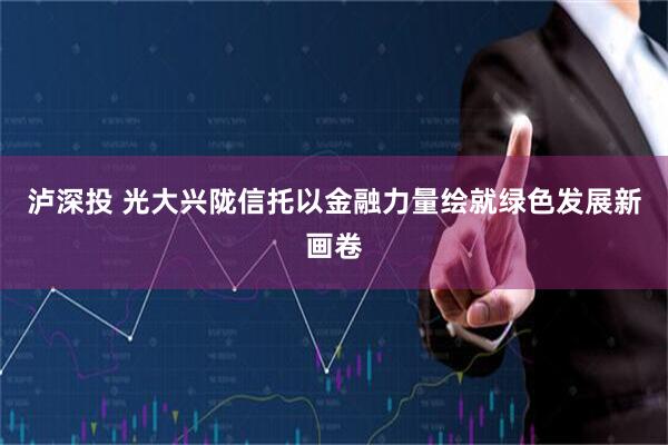 泸深投 光大兴陇信托以金融力量绘就绿色发展新画卷