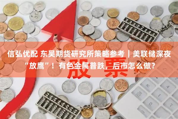 信弘优配 东吴期货研究所策略参考｜美联储深夜“放鹰”！有色金属普跌，后市怎么做？