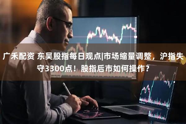 广禾配资 东吴股指每日观点|市场缩量调整，沪指失守3300点！股指后市如何操作？
