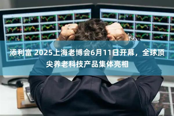 添利富 2025上海老博会6月11日开幕，全球顶尖养老科技产品集体亮相