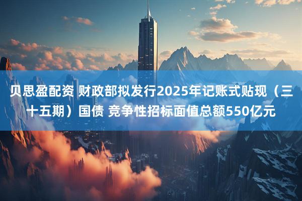 贝思盈配资 财政部拟发行2025年记账式贴现（三十五期）国债 竞争性招标面值总额550亿元