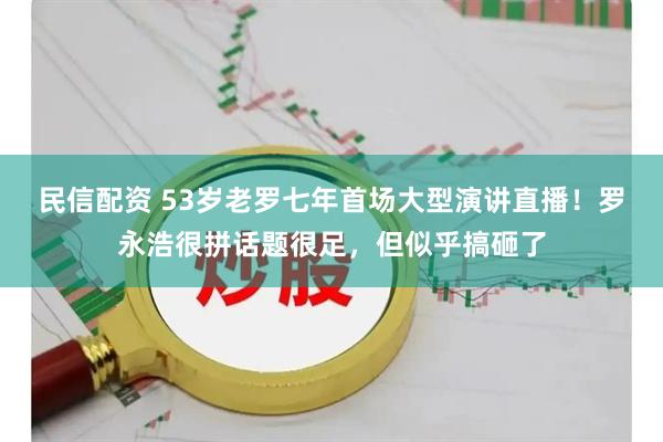民信配资 53岁老罗七年首场大型演讲直播！罗永浩很拼话题很足，但似乎搞砸了