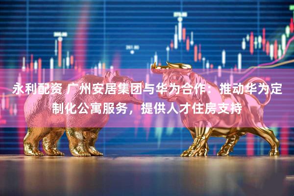 永利配资 广州安居集团与华为合作：推动华为定制化公寓服务，提供人才住房支持